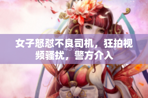 女子怒懟不良司機(jī)，狂拍視頻騷擾，警方介入