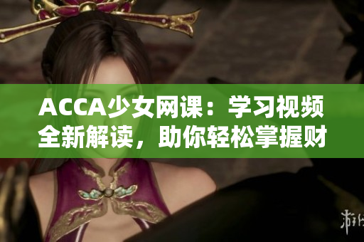 ACCA少女網(wǎng)課：學習視頻全新解讀，助你輕松掌握財會技能