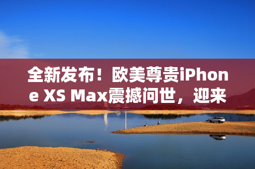 全新發(fā)布！歐美尊貴iPhone XS Max震撼問世，迎來高級(jí)體驗(yàn)