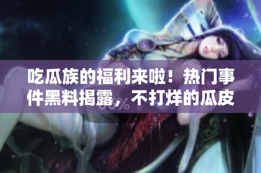 吃瓜族的福利來(lái)啦！熱門事件黑料揭露，不打烊的瓜皮們快來(lái)圍觀最新熱點(diǎn)吧