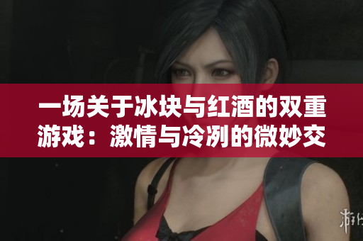 一場關于冰塊與紅酒的雙重游戲：激情與冷冽的微妙交融