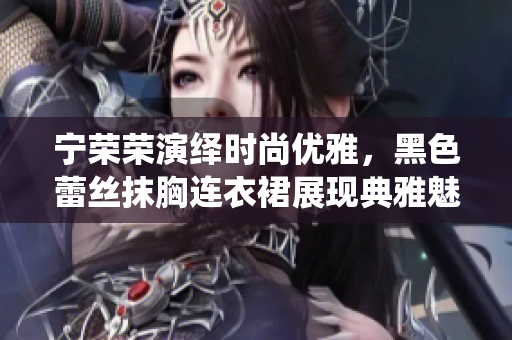 寧榮榮演繹時(shí)尚優(yōu)雅，黑色蕾絲抹胸連衣裙展現(xiàn)典雅魅力