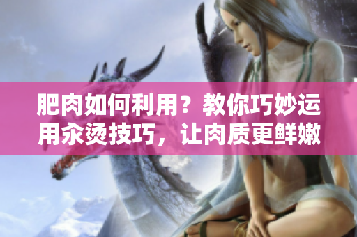 肥肉如何利用？教你巧妙運(yùn)用汆燙技巧，讓肉質(zhì)更鮮嫩美味