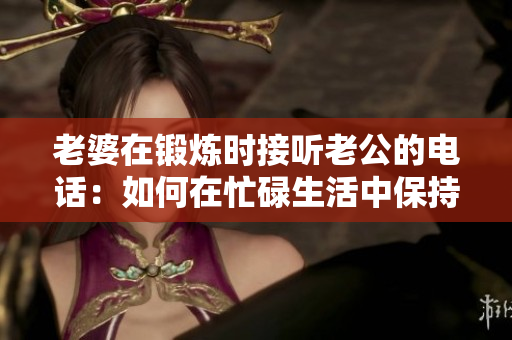 老婆在鍛煉時接聽老公的電話：如何在忙碌生活中保持溝通？