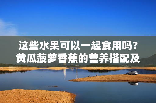 這些水果可以一起食用嗎？黃瓜菠蘿香蕉的營養(yǎng)搭配及注意事項