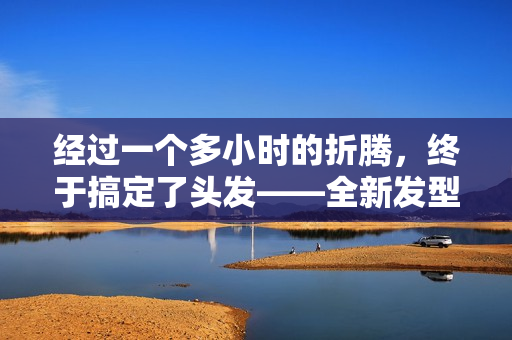 經(jīng)過一個多小時的折騰，終于搞定了頭發(fā)——全新發(fā)型現(xiàn)世！