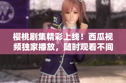櫻桃劇集精彩上線！西瓜視頻獨家播放，隨時觀看不間斷