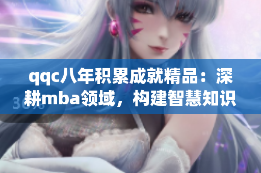 qqc八年積累成就精品：深耕mba領(lǐng)域，構(gòu)建智慧知識庫