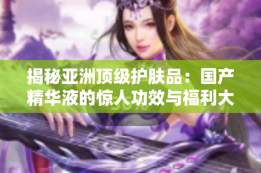 揭秘亞洲頂級護膚品：國產(chǎn)精華液的驚人功效與福利大揭秘！