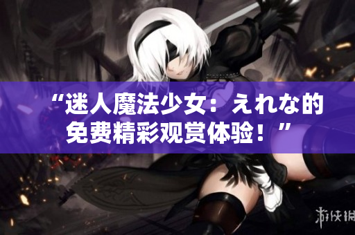 “迷人魔法少女：えれな的免費(fèi)精彩觀賞體驗(yàn)！”