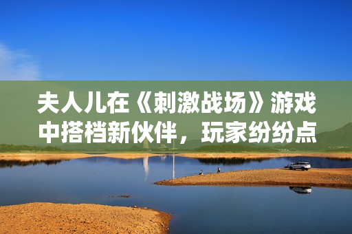 夫人兒在《刺激戰(zhàn)場(chǎng)》游戲中搭檔新伙伴，玩家紛紛點(diǎn)贊的神仙組合