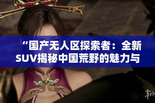 “國產(chǎn)無人區(qū)探索者：全新SUV揭秘中國荒野的魅力與秘密”
