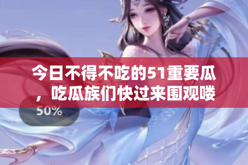 今日不得不吃的51重要瓜，吃瓜族們快過來圍觀嘍