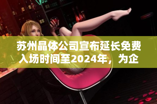 蘇州晶體公司宣布延長(zhǎng)免費(fèi)入場(chǎng)時(shí)間至2024年，為企業(yè)未來(lái)發(fā)展保駕護(hù)航