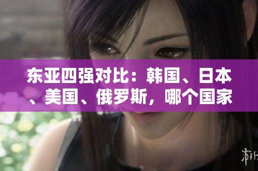 東亞四強(qiáng)對(duì)比：韓國(guó)、日本、美國(guó)、俄羅斯，哪個(gè)國(guó)家實(shí)力最強(qiáng)？