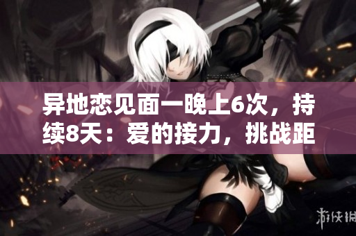 異地戀見面一晚上6次，持續(xù)8天：愛的接力，挑戰(zhàn)距離