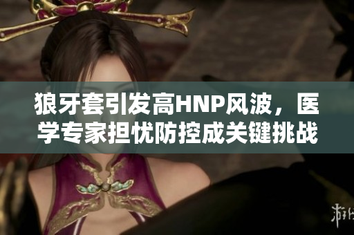 狼牙套引發(fā)高HNP風(fēng)波，醫(yī)學(xué)專家擔(dān)憂防控成關(guān)鍵挑戰(zhàn)