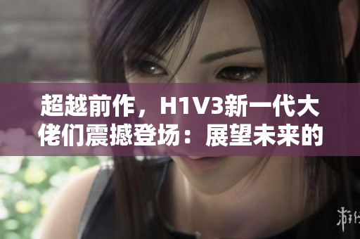 超越前作，H1V3新一代大佬們震撼登場：展望未來的頭號英雄
