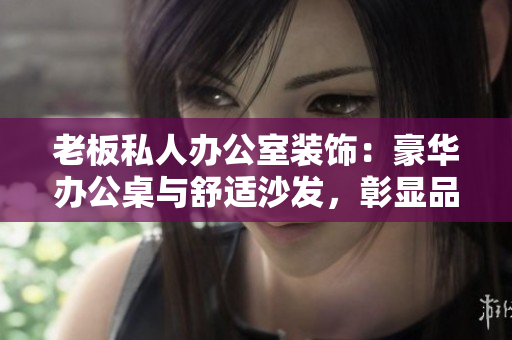 老板私人辦公室裝飾：豪華辦公桌與舒適沙發(fā)，彰顯品位與實(shí)用