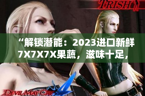 “解鎖潛能：2023進(jìn)口新鮮7X7X7X果蔬，滋味十足，營(yíng)養(yǎng)加倍”