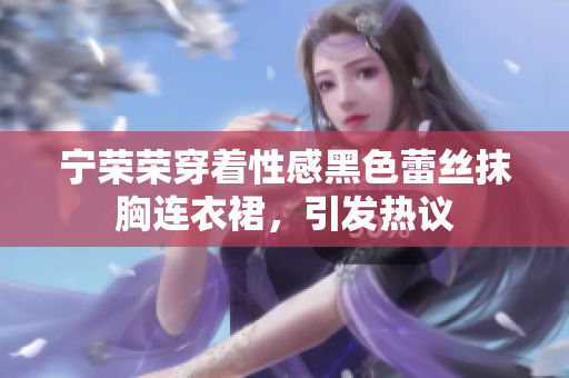 寧榮榮穿著性感黑色蕾絲抹胸連衣裙，引發(fā)熱議