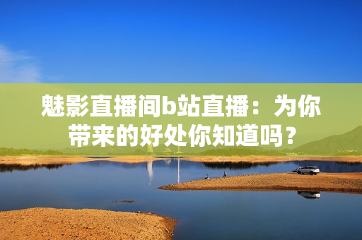魅影直播間b站直播：為你帶來的好處你知道嗎？