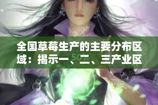 全國草莓生產(chǎn)的主要分布區(qū)域：揭示一、二、三產(chǎn)業(yè)區(qū)的不同特點(diǎn)和特色