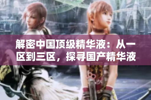 解密中國頂級精華液：從一區(qū)到三區(qū)，探尋國產(chǎn)精華液的卓越之處
