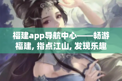 福建app導(dǎo)航中心——暢游福建, 指點江山, 發(fā)現(xiàn)樂趣