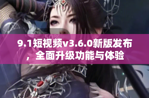 9.1短視頻v3.6.0新版發(fā)布，全面升級功能與體驗(yàn)