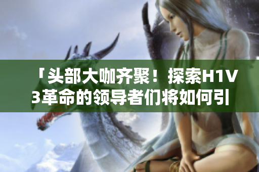 「頭部大咖齊聚！探索H1V3革命的領導者們將如何引領未來智能時代」