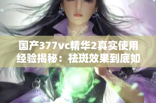 國產(chǎn)377vc精華2真實使用經(jīng)驗揭秘：祛斑效果到底如何？