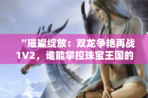 “璀璨綻放：雙龍爭(zhēng)艷再戰(zhàn)1V2，誰(shuí)能掌控珠寶王國(guó)的命運(yùn)？”