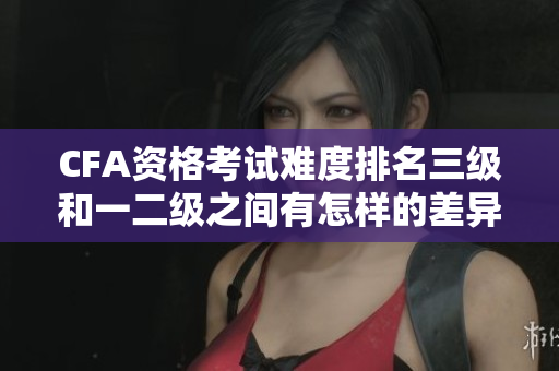 CFA資格考試難度排名三級和一二級之間有怎樣的差異？