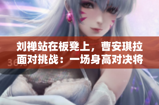 劉禪站在板凳上，曹安琪拉面對(duì)挑戰(zhàn)：一場(chǎng)身高對(duì)決將在籃球場(chǎng)上展開(kāi)
