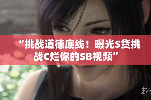 “挑戰(zhàn)道德底線！曝光S貨挑戰(zhàn)C爛你的SB視頻”