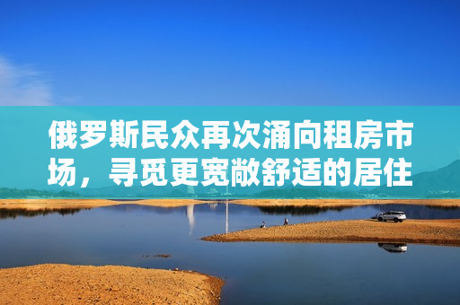 俄羅斯民眾再次涌向租房市場，尋覓更寬敞舒適的居住環(huán)境
