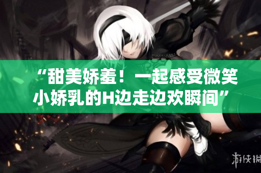 “甜美嬌羞！一起感受微笑小嬌乳的H邊走邊歡瞬間”