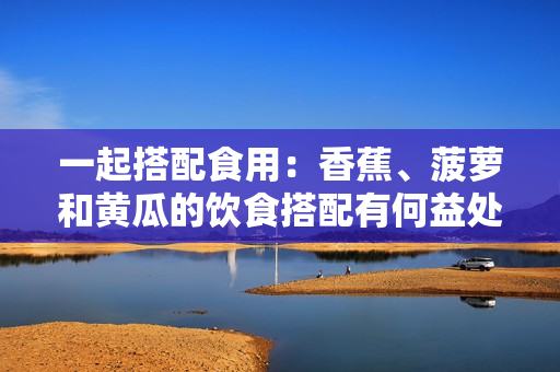 一起搭配食用：香蕉、菠蘿和黃瓜的飲食搭配有何益處？