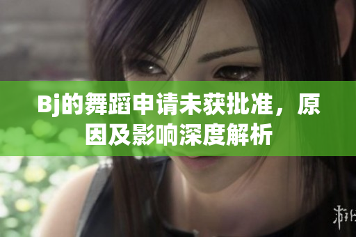 Bj的舞蹈申請未獲批準，原因及影響深度解析