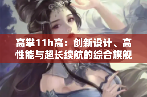 高攀11h高：創(chuàng)新設(shè)計、高性能與超長續(xù)航的綜合旗艦