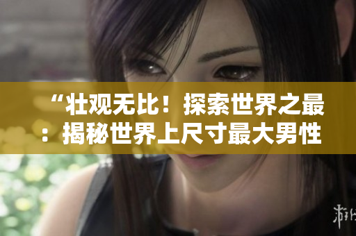 “壯觀無比！探索世界之最：揭秘世界上尺寸最大男性生殖器的持有者的獨(dú)特故事與照片！”
