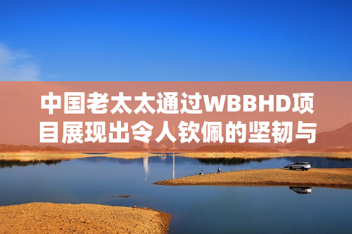 中國老太太通過WBBHD項目展現出令人欽佩的堅韌與勇氣