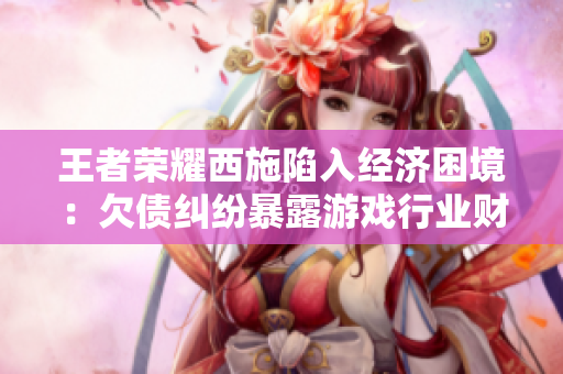 王者榮耀西施陷入經(jīng)濟困境：欠債糾紛暴露游戲行業(yè)財務(wù)風(fēng)險