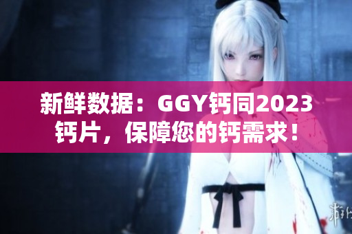 新鮮數(shù)據(jù)：GGY鈣同2023鈣片，保障您的鈣需求！