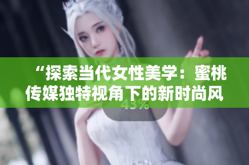 “探索當(dāng)代女性美學(xué)：蜜桃傳媒獨(dú)特視角下的新時(shí)尚風(fēng)潮與生活品味”
