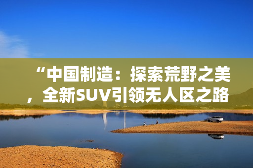 “中國制造：探索荒野之美，全新SUV引領無人區(qū)之路！”