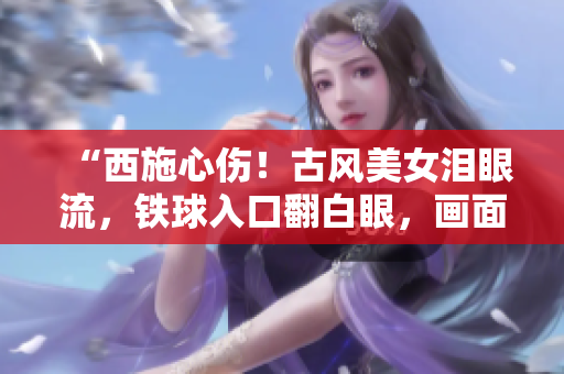 “西施心傷！古風(fēng)美女淚眼流，鐵球入口翻白眼，畫面撼人心魄！”