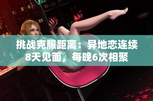挑戰(zhàn)克服距離：異地戀連續(xù)8天見(jiàn)面，每晚6次相聚