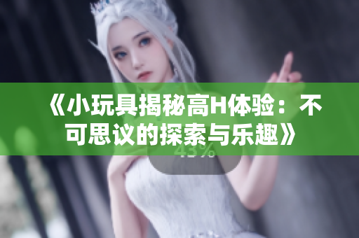 《小玩具揭秘高H體驗：不可思議的探索與樂趣》